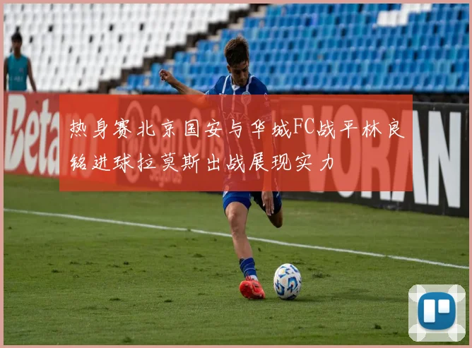 热身赛北京国安与华城FC战平林良铭进球拉莫斯出战展现实力