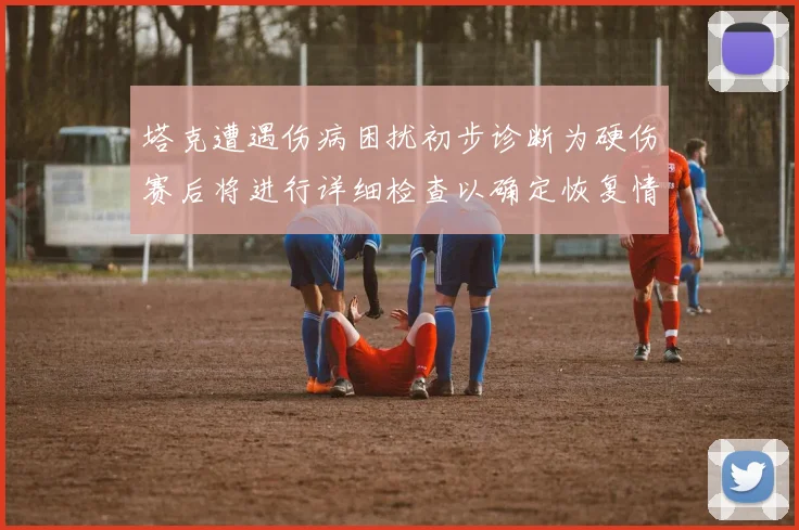 塔克遭遇伤病困扰初步诊断为硬伤赛后将进行详细检查以确定恢复情况