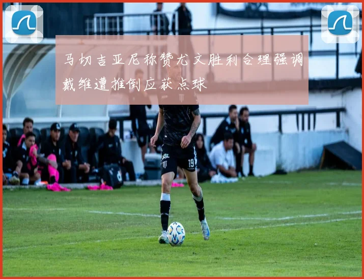 马切吉亚尼称赞尤文胜利合理强调戴维遭推倒应获点球