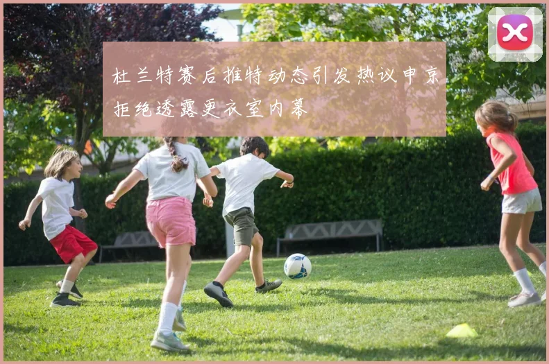 杜兰特赛后推特动态引发热议申京拒绝透露更衣室内幕