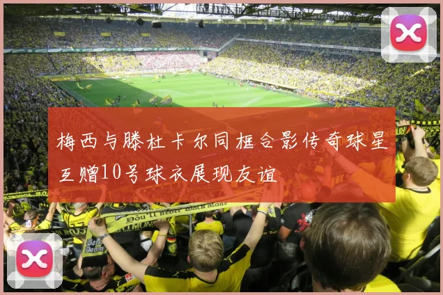 梅西与滕杜卡尔同框合影传奇球星互赠10号球衣展现友谊