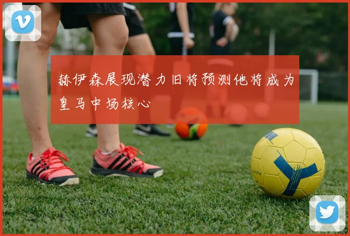 赫伊森展现潜力旧将预测他将成为皇马中场核心