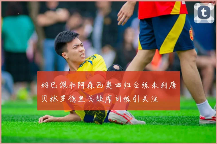 姆巴佩和阿森西奥回归合练米利唐贝林罗德里戈缺席训练引关注