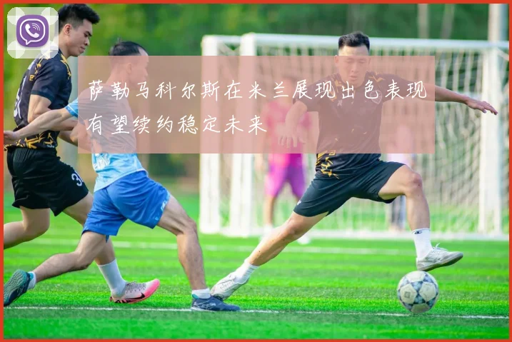 萨勒马科尔斯在米兰展现出色表现有望续约稳定未来
