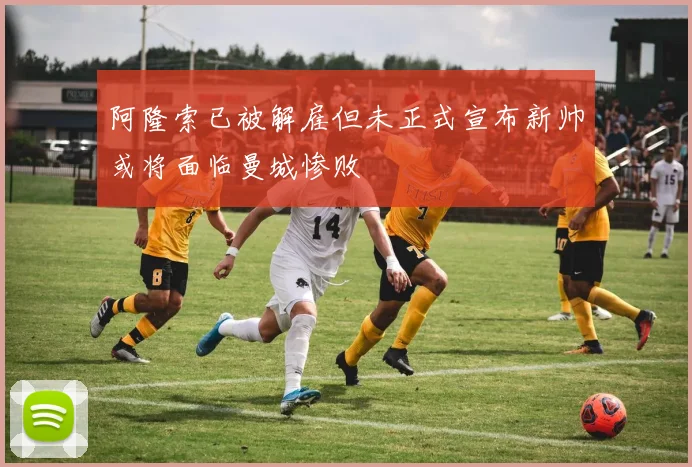 阿隆索已被解雇但未正式宣布新帅或将面临曼城惨败