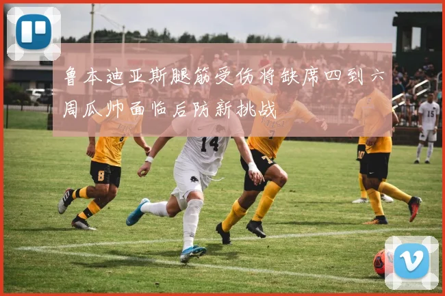 鲁本迪亚斯腿筋受伤将缺席四到六周瓜帅面临后防新挑战