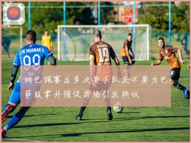 姆巴佩赛后多次要求队友不要为巴萨鼓掌并催促离场引发热议