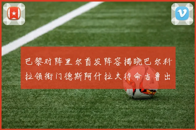 巴黎对阵里尔首发阵容揭晓巴尔科拉领衔门德斯阿什拉夫待命吉鲁出战