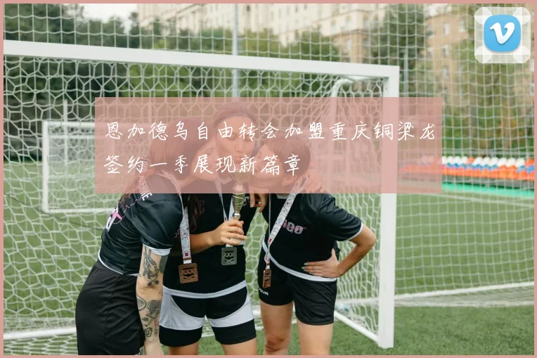 恩加德乌自由转会加盟重庆铜梁龙签约一季展现新篇章