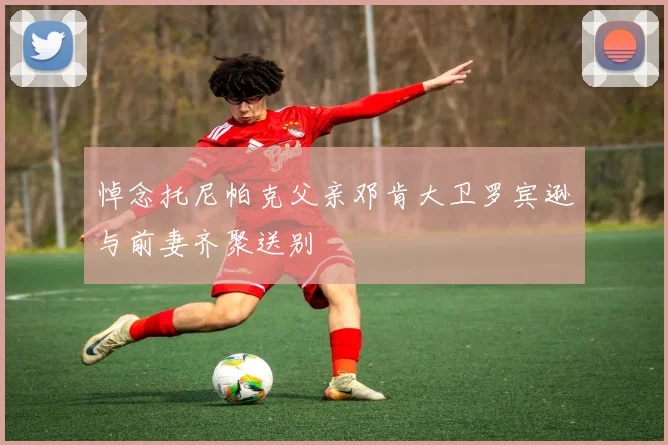 悼念托尼帕克父亲邓肯大卫罗宾逊与前妻齐聚送别