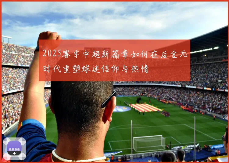 2025赛季中超新篇章如何在后金元时代重塑球迷信仰与热情