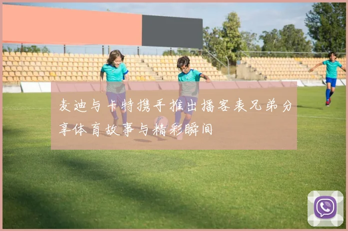 麦迪与卡特携手推出播客表兄弟分享体育故事与精彩瞬间