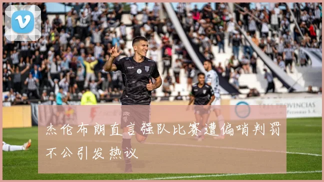 杰伦布朗直言强队比赛遭偏哨判罚不公引发热议