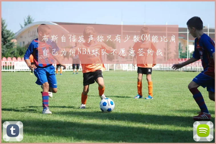 布斯自信发声称只有少数GM能比肩自己为何NBA球队不愿意签约我