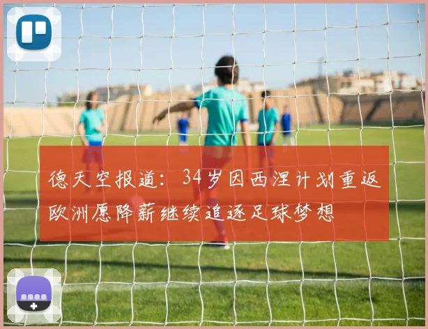 德天空报道：34岁因西涅计划重返欧洲愿降薪继续追逐足球梦想