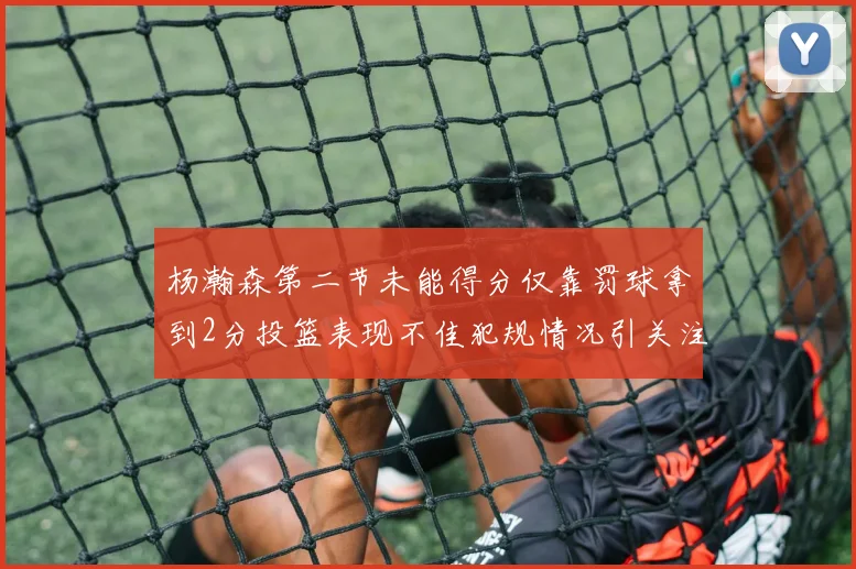 杨瀚森第二节未能得分仅靠罚球拿到2分投篮表现不佳犯规情况引关注