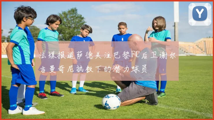 法媒报道萨德关注巴黎FC后卫谢尔吉曼奇尼执教下的潜力球员